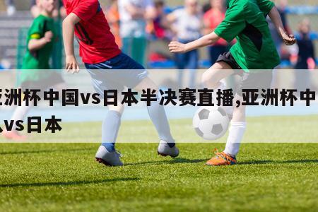 亚洲杯中国vs日本半决赛直播,亚洲杯中国队vs日本